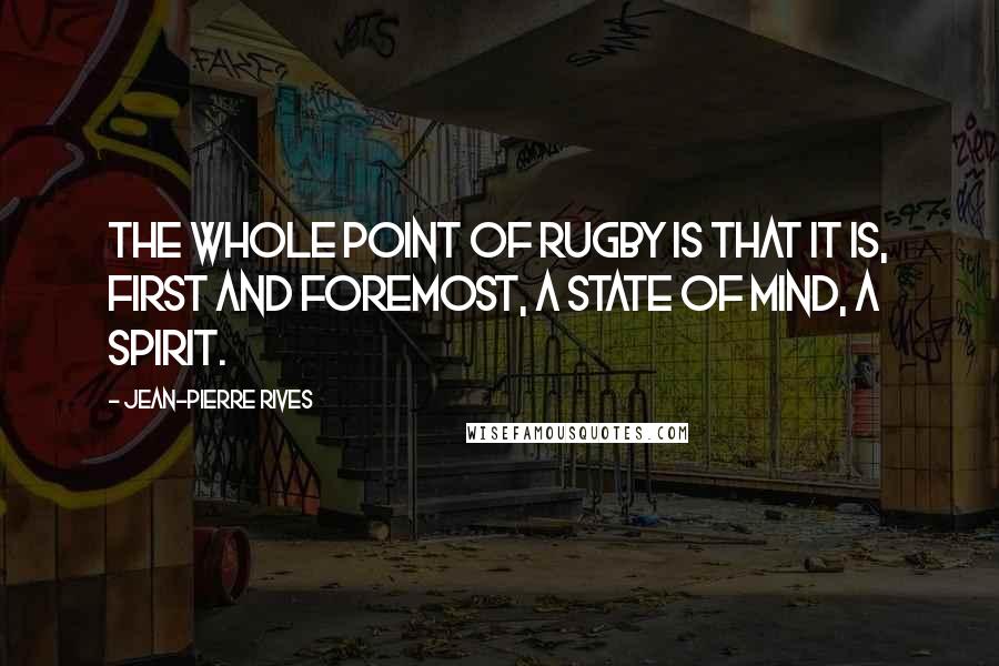 Jean-Pierre Rives Quotes: The whole point of rugby is that it is, first and foremost, a state of mind, a spirit.