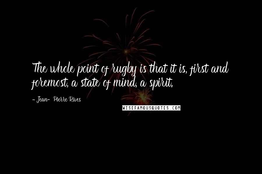 Jean-Pierre Rives Quotes: The whole point of rugby is that it is, first and foremost, a state of mind, a spirit.