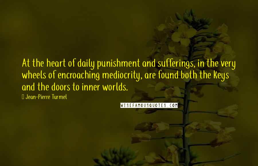 Jean-Pierre Turmel Quotes: At the heart of daily punishment and sufferings, in the very wheels of encroaching mediocrity, are found both the keys and the doors to inner worlds.