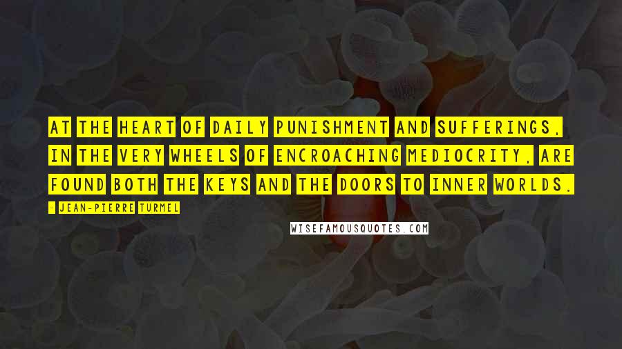 Jean-Pierre Turmel Quotes: At the heart of daily punishment and sufferings, in the very wheels of encroaching mediocrity, are found both the keys and the doors to inner worlds.