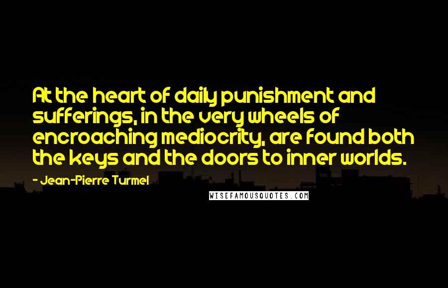 Jean-Pierre Turmel Quotes: At the heart of daily punishment and sufferings, in the very wheels of encroaching mediocrity, are found both the keys and the doors to inner worlds.