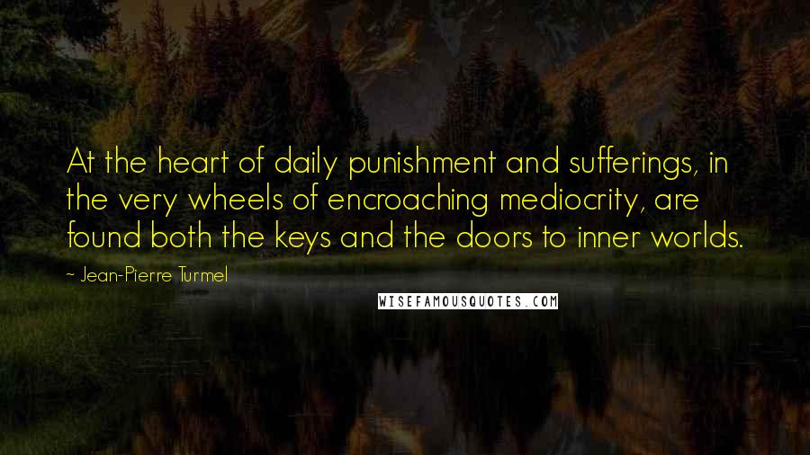 Jean-Pierre Turmel Quotes: At the heart of daily punishment and sufferings, in the very wheels of encroaching mediocrity, are found both the keys and the doors to inner worlds.