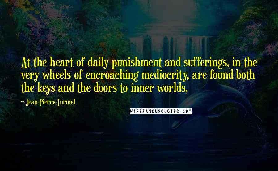 Jean-Pierre Turmel Quotes: At the heart of daily punishment and sufferings, in the very wheels of encroaching mediocrity, are found both the keys and the doors to inner worlds.