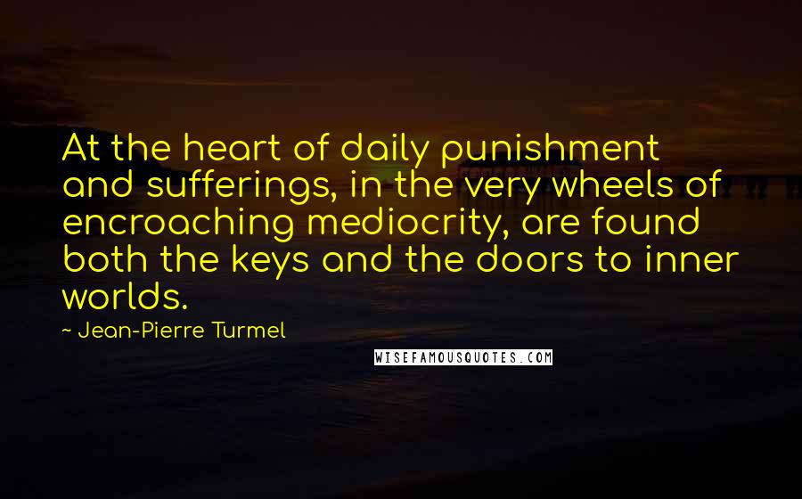 Jean-Pierre Turmel Quotes: At the heart of daily punishment and sufferings, in the very wheels of encroaching mediocrity, are found both the keys and the doors to inner worlds.