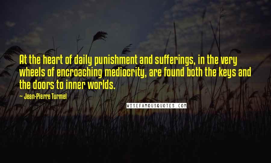 Jean-Pierre Turmel Quotes: At the heart of daily punishment and sufferings, in the very wheels of encroaching mediocrity, are found both the keys and the doors to inner worlds.