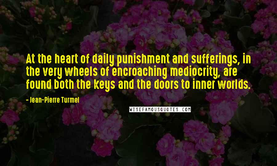 Jean-Pierre Turmel Quotes: At the heart of daily punishment and sufferings, in the very wheels of encroaching mediocrity, are found both the keys and the doors to inner worlds.