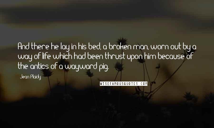 Jean Plaidy Quotes: And there he lay in his bed, a broken man, worn out by a way of life which had been thrust upon him because of the antics of a wayward pig.