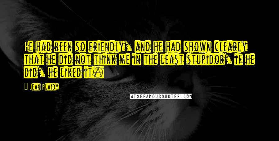 Jean Plaidy Quotes: He had been so friendly, and he had shown clearly that he did not think me in the least stupidor, if he did, he liked it.