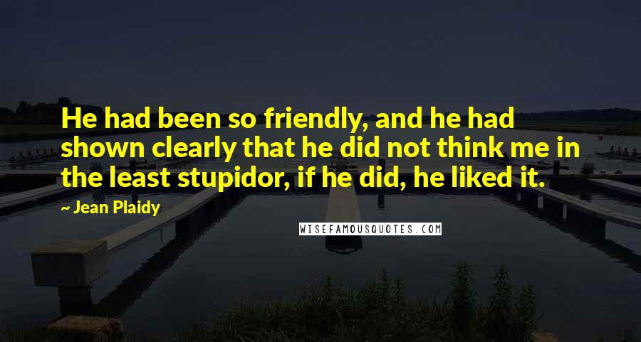 Jean Plaidy Quotes: He had been so friendly, and he had shown clearly that he did not think me in the least stupidor, if he did, he liked it.