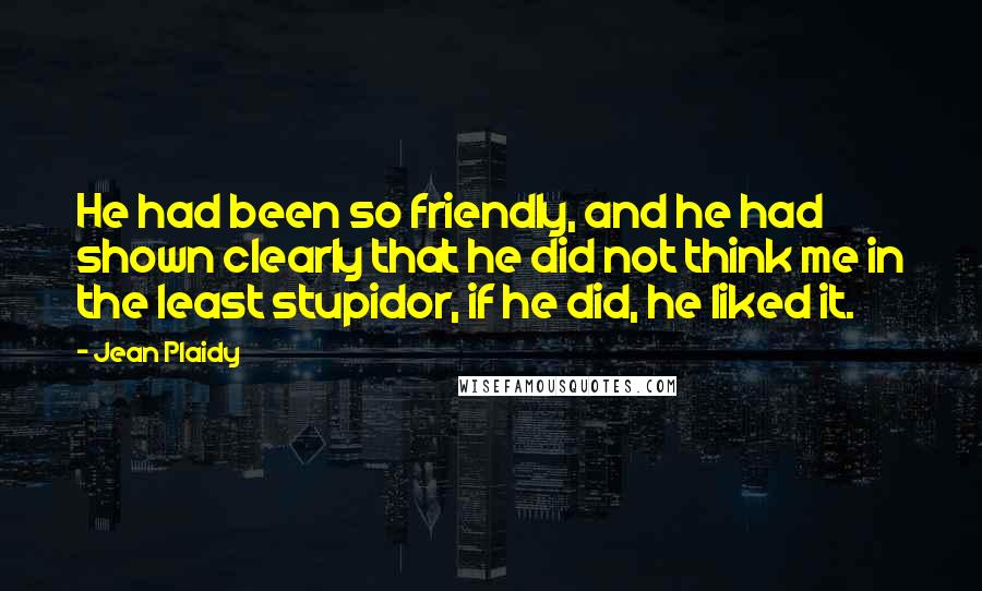 Jean Plaidy Quotes: He had been so friendly, and he had shown clearly that he did not think me in the least stupidor, if he did, he liked it.