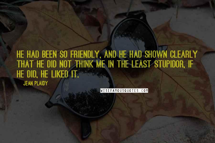 Jean Plaidy Quotes: He had been so friendly, and he had shown clearly that he did not think me in the least stupidor, if he did, he liked it.