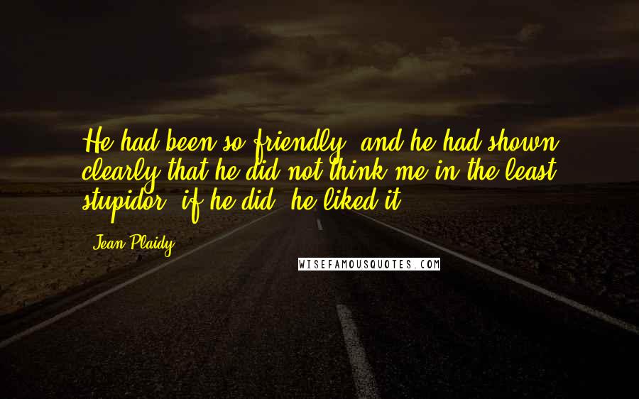 Jean Plaidy Quotes: He had been so friendly, and he had shown clearly that he did not think me in the least stupidor, if he did, he liked it.