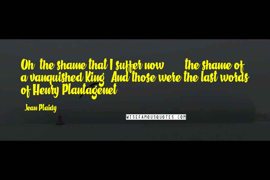 Jean Plaidy Quotes: Oh, the shame that I suffer now . . . the shame of a vanquished King. And those were the last words of Henry Plantagenet.