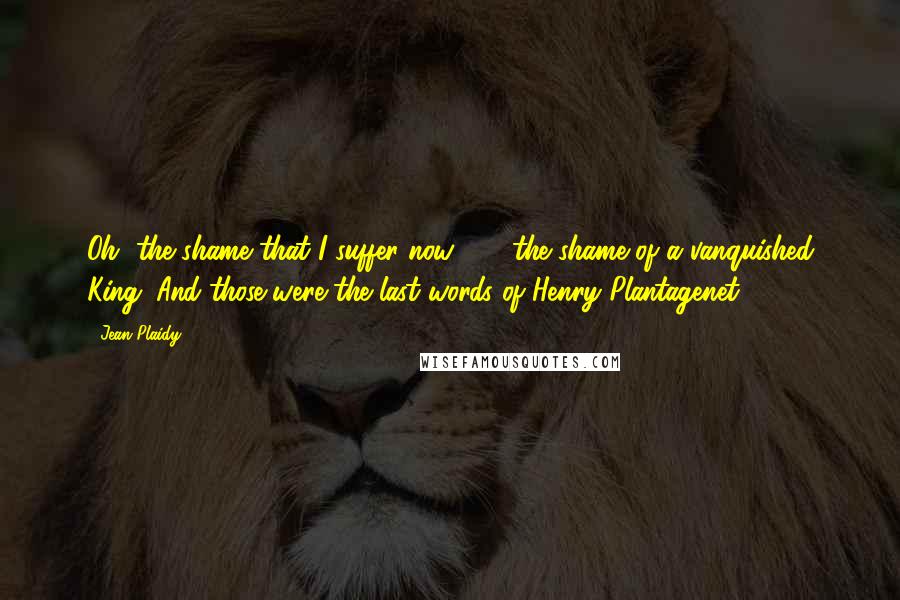 Jean Plaidy Quotes: Oh, the shame that I suffer now . . . the shame of a vanquished King. And those were the last words of Henry Plantagenet.