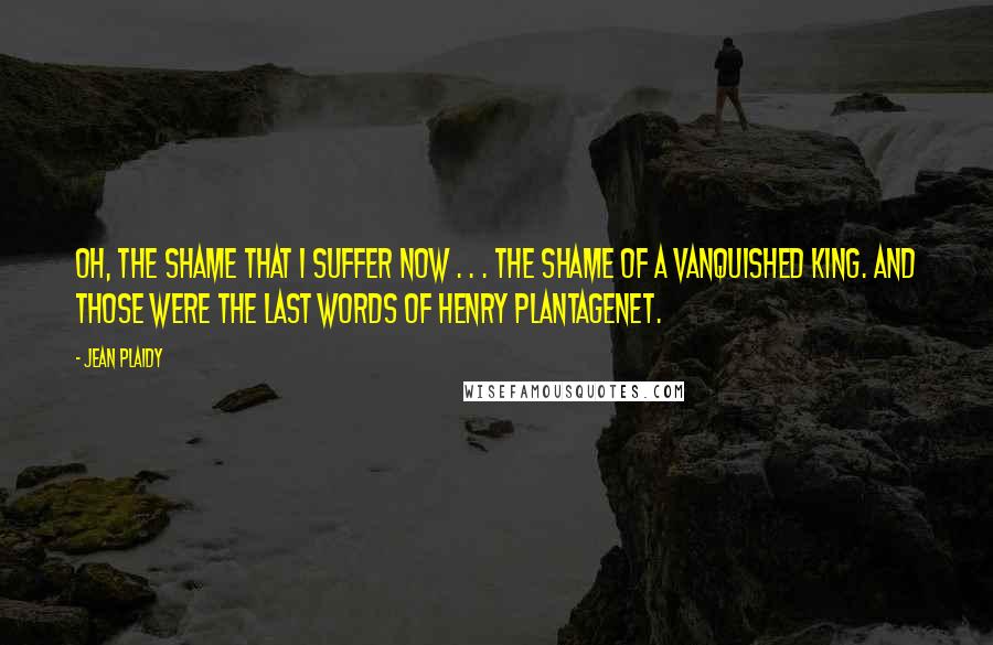 Jean Plaidy Quotes: Oh, the shame that I suffer now . . . the shame of a vanquished King. And those were the last words of Henry Plantagenet.