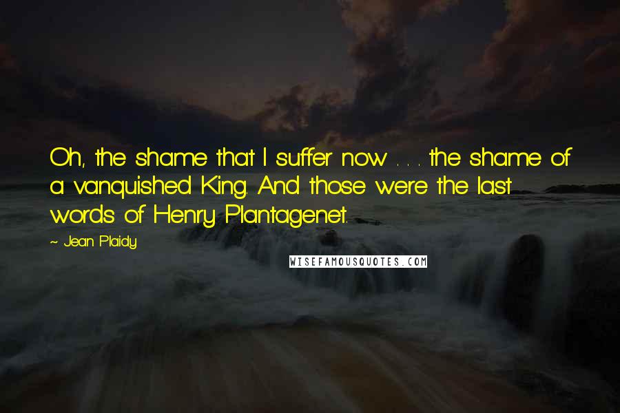 Jean Plaidy Quotes: Oh, the shame that I suffer now . . . the shame of a vanquished King. And those were the last words of Henry Plantagenet.