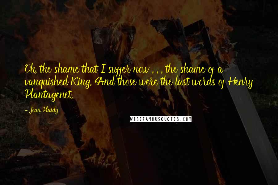 Jean Plaidy Quotes: Oh, the shame that I suffer now . . . the shame of a vanquished King. And those were the last words of Henry Plantagenet.