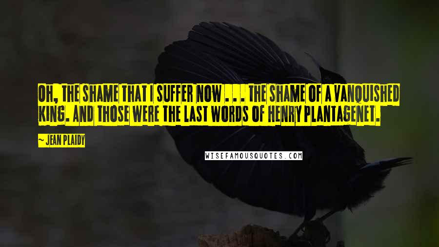 Jean Plaidy Quotes: Oh, the shame that I suffer now . . . the shame of a vanquished King. And those were the last words of Henry Plantagenet.