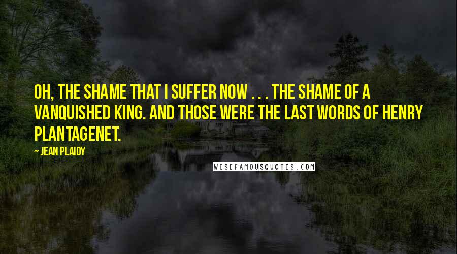 Jean Plaidy Quotes: Oh, the shame that I suffer now . . . the shame of a vanquished King. And those were the last words of Henry Plantagenet.