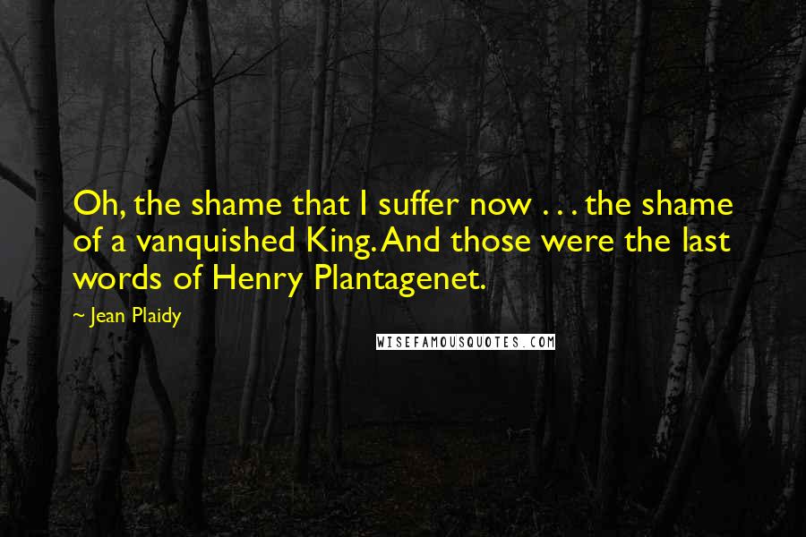 Jean Plaidy Quotes: Oh, the shame that I suffer now . . . the shame of a vanquished King. And those were the last words of Henry Plantagenet.