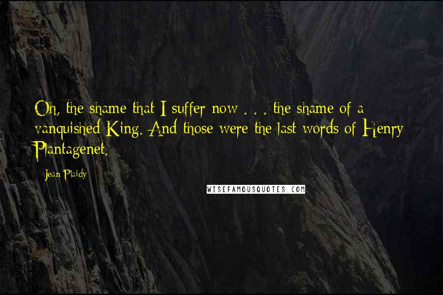 Jean Plaidy Quotes: Oh, the shame that I suffer now . . . the shame of a vanquished King. And those were the last words of Henry Plantagenet.