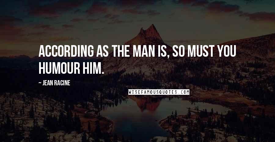 Jean Racine Quotes: According as the man is, so must you humour him.