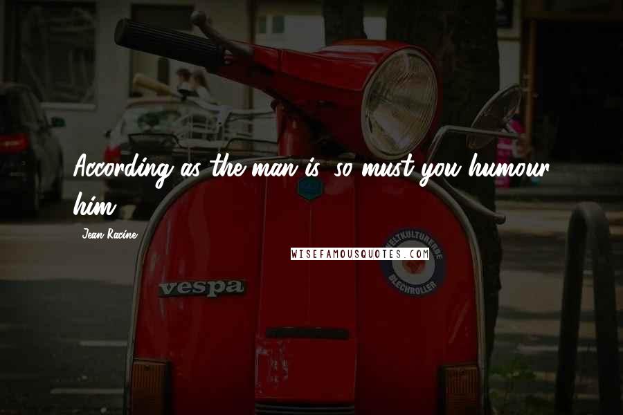 Jean Racine Quotes: According as the man is, so must you humour him.