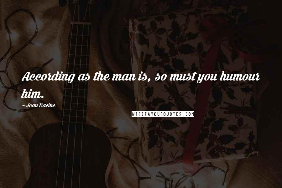 Jean Racine Quotes: According as the man is, so must you humour him.