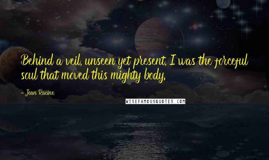 Jean Racine Quotes: Behind a veil, unseen yet present, I was the forceful soul that moved this mighty body.