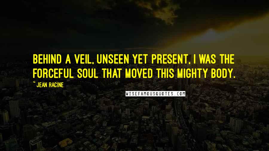 Jean Racine Quotes: Behind a veil, unseen yet present, I was the forceful soul that moved this mighty body.