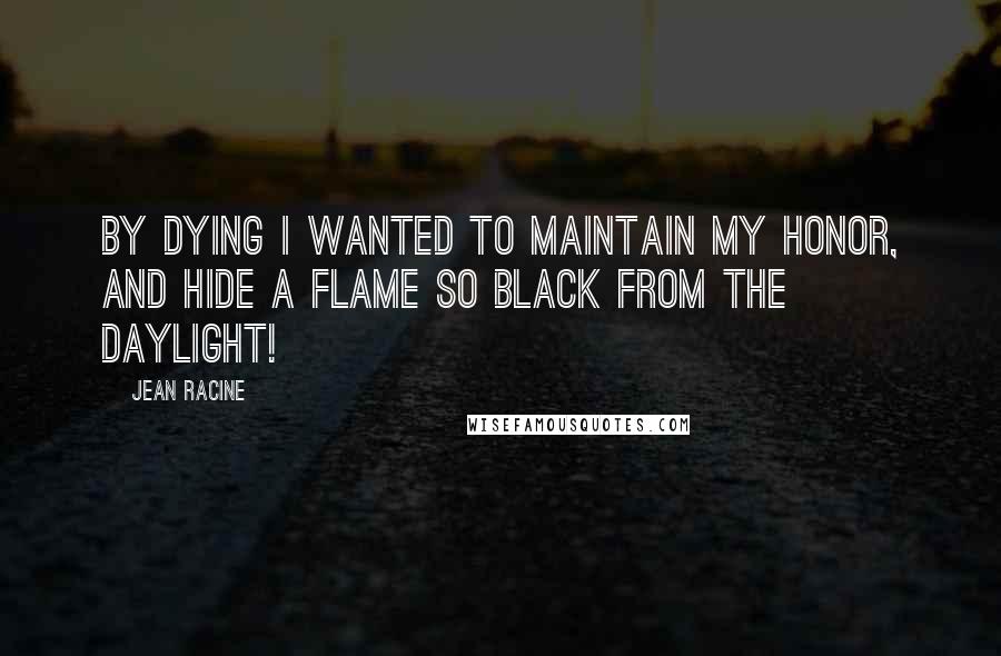 Jean Racine Quotes: By dying I wanted to maintain my honor, and hide a flame so black from the daylight!