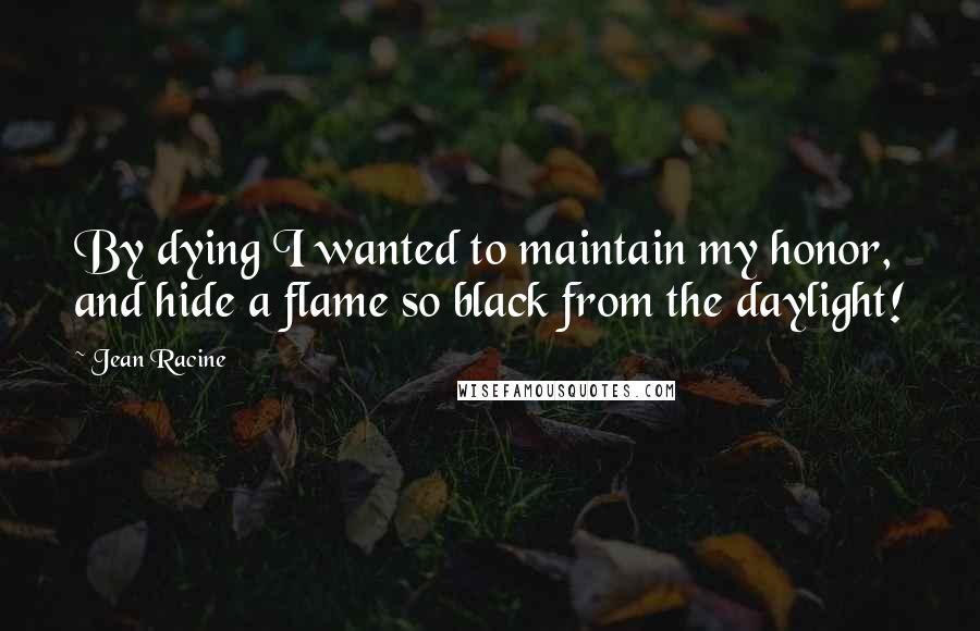 Jean Racine Quotes: By dying I wanted to maintain my honor, and hide a flame so black from the daylight!