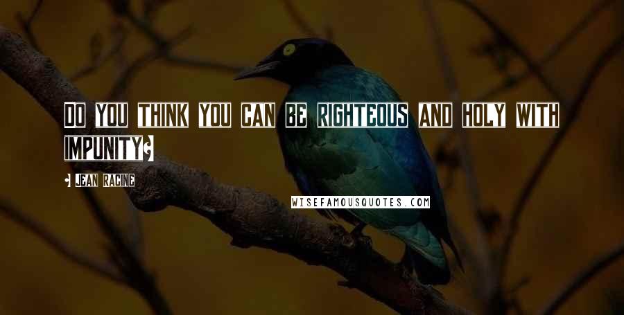 Jean Racine Quotes: Do you think you can be righteous and holy with impunity?