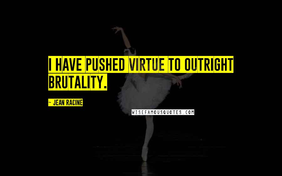 Jean Racine Quotes: I have pushed virtue to outright brutality.