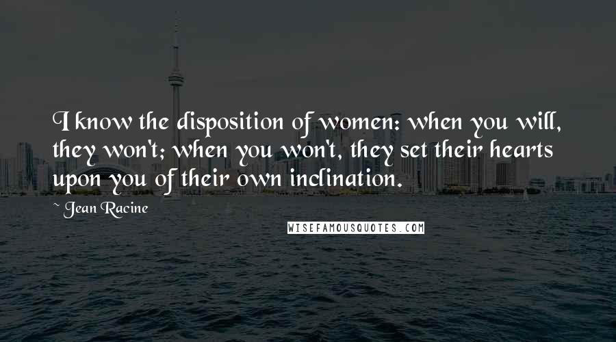 Jean Racine Quotes: I know the disposition of women: when you will, they won't; when you won't, they set their hearts upon you of their own inclination.