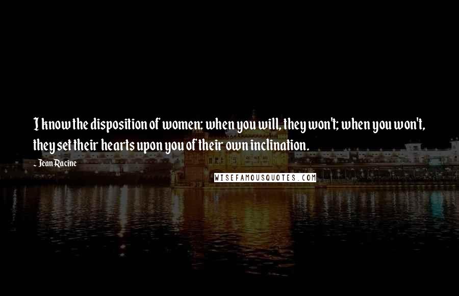 Jean Racine Quotes: I know the disposition of women: when you will, they won't; when you won't, they set their hearts upon you of their own inclination.