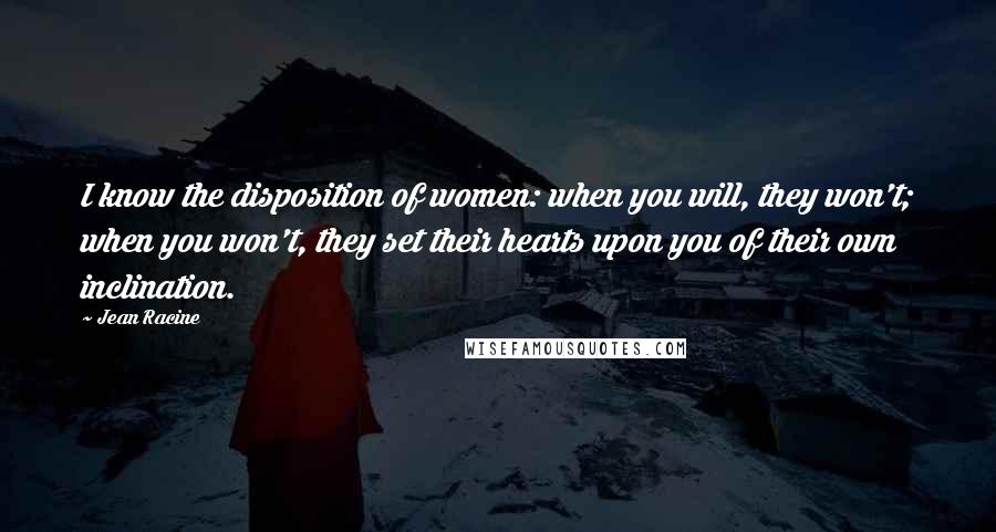 Jean Racine Quotes: I know the disposition of women: when you will, they won't; when you won't, they set their hearts upon you of their own inclination.