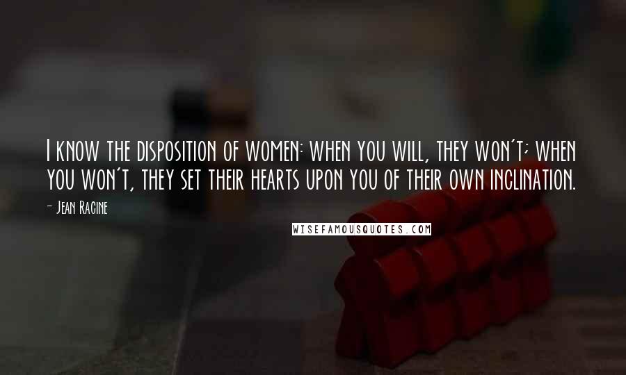 Jean Racine Quotes: I know the disposition of women: when you will, they won't; when you won't, they set their hearts upon you of their own inclination.