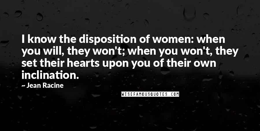 Jean Racine Quotes: I know the disposition of women: when you will, they won't; when you won't, they set their hearts upon you of their own inclination.