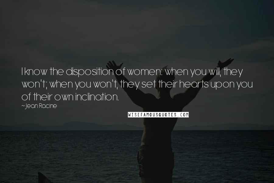 Jean Racine Quotes: I know the disposition of women: when you will, they won't; when you won't, they set their hearts upon you of their own inclination.
