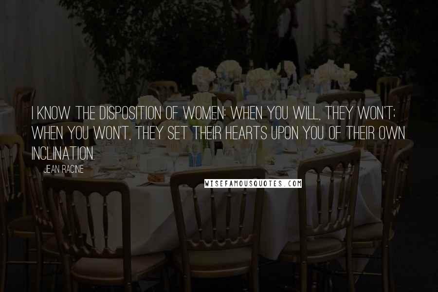 Jean Racine Quotes: I know the disposition of women: when you will, they won't; when you won't, they set their hearts upon you of their own inclination.