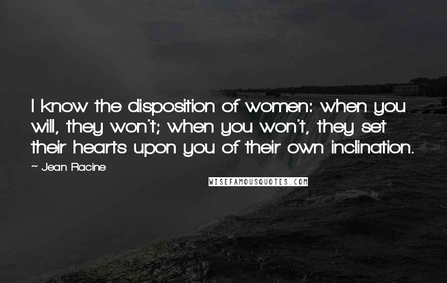 Jean Racine Quotes: I know the disposition of women: when you will, they won't; when you won't, they set their hearts upon you of their own inclination.