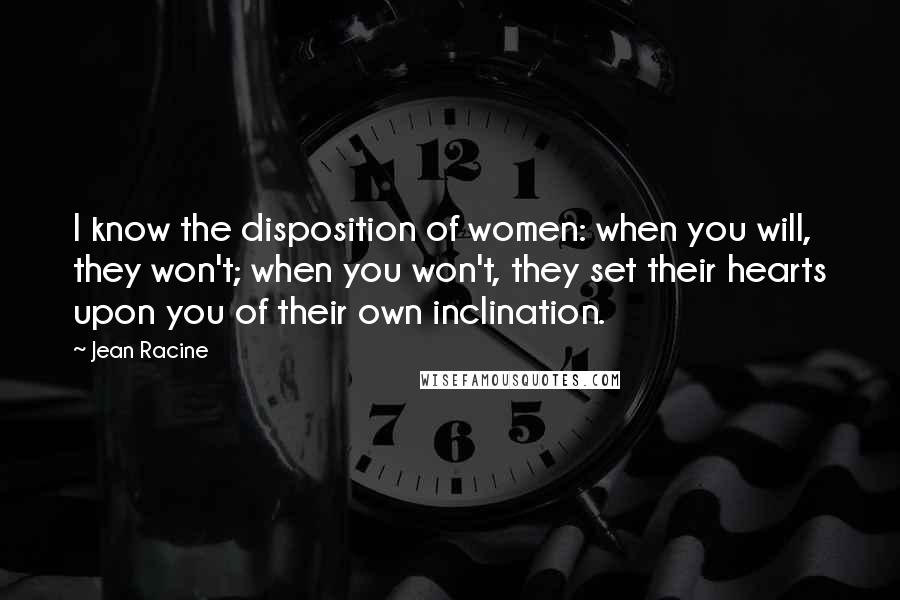 Jean Racine Quotes: I know the disposition of women: when you will, they won't; when you won't, they set their hearts upon you of their own inclination.