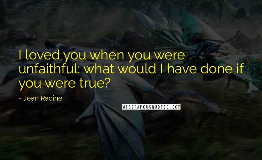 Jean Racine Quotes: I loved you when you were unfaithful; what would I have done if you were true?