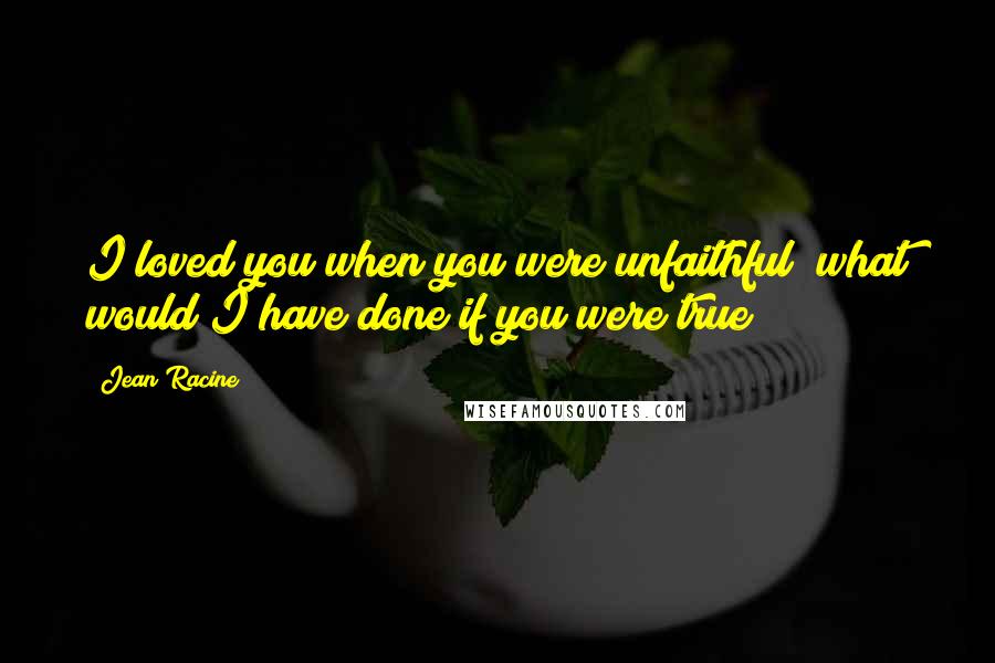 Jean Racine Quotes: I loved you when you were unfaithful; what would I have done if you were true?