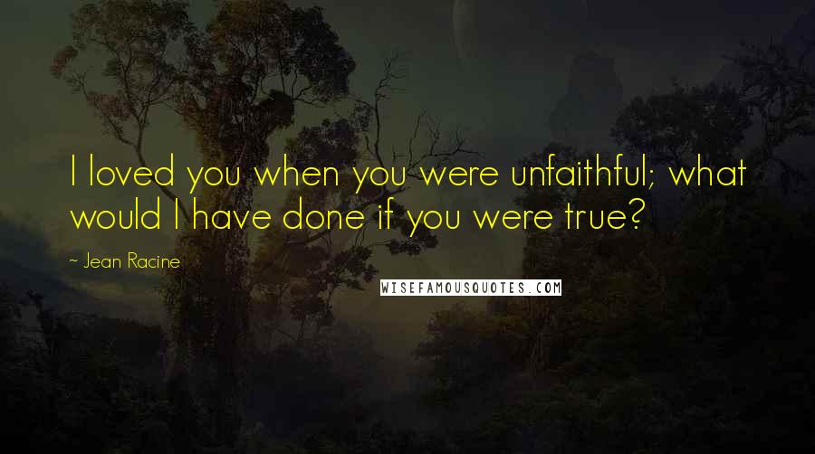 Jean Racine Quotes: I loved you when you were unfaithful; what would I have done if you were true?