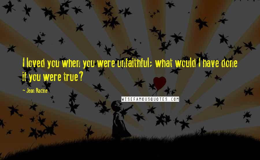 Jean Racine Quotes: I loved you when you were unfaithful; what would I have done if you were true?
