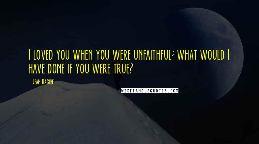 Jean Racine Quotes: I loved you when you were unfaithful; what would I have done if you were true?