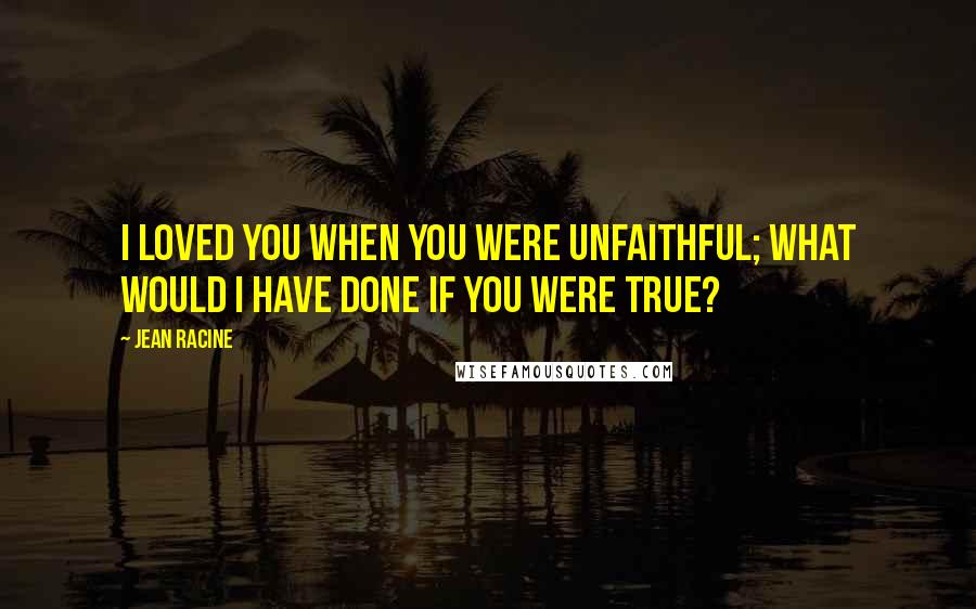 Jean Racine Quotes: I loved you when you were unfaithful; what would I have done if you were true?