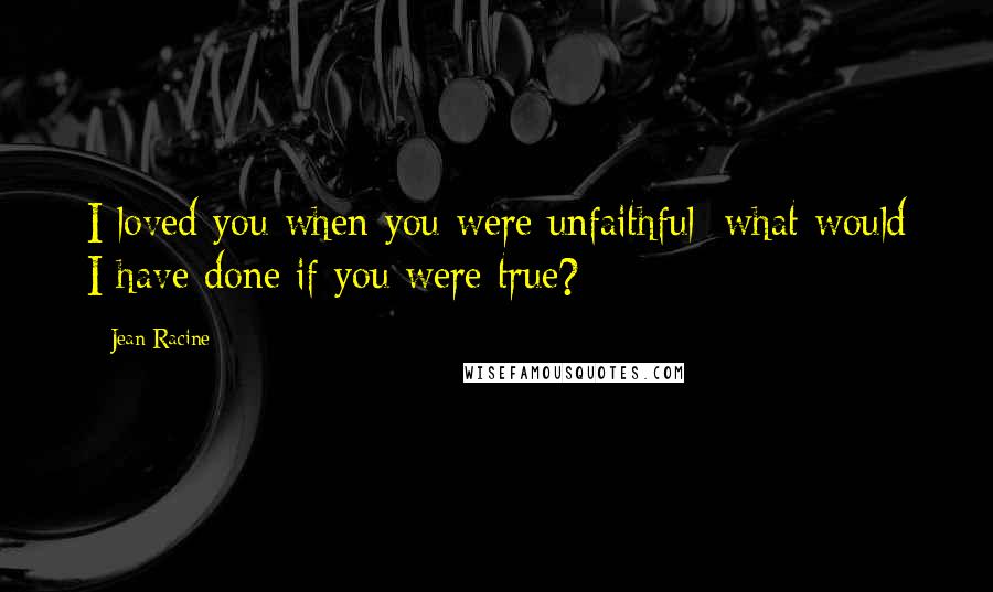 Jean Racine Quotes: I loved you when you were unfaithful; what would I have done if you were true?